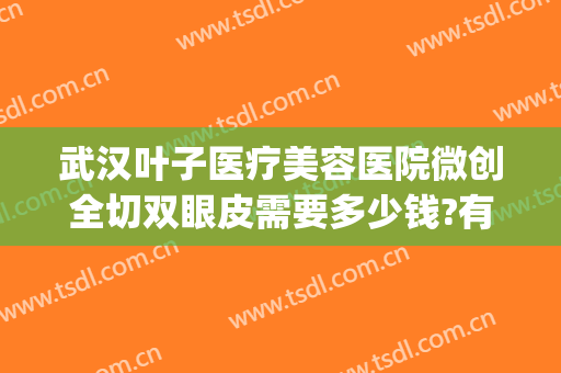 武汉叶子医疗美容医院微创全切双眼皮需要多少钱?有哪些优势?(武汉医院割双眼皮多少钱)