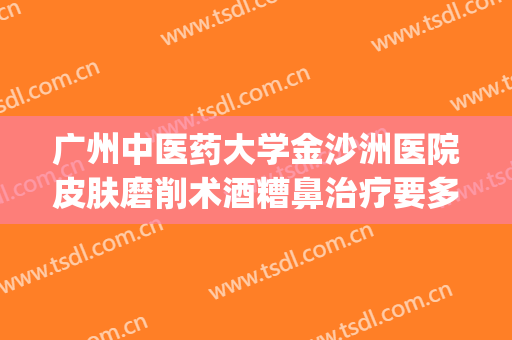 广州中医药大学金沙洲医院皮肤磨削术酒糟鼻治疗要多少钱?好不好?(酒糟鼻激光治疗费用)