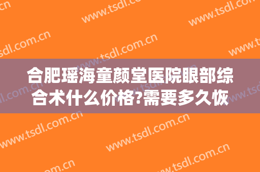 合肥瑶海童颜堂医院眼部综合术什么价格?需要多久恢复?(合肥童颜美门诊部有限公司)