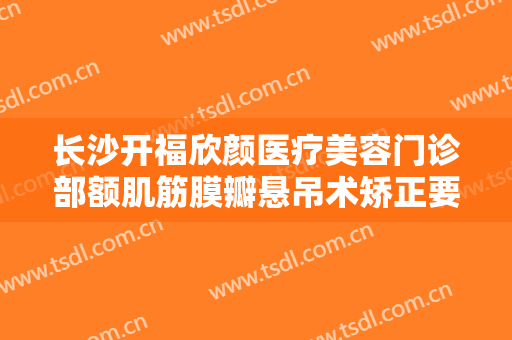 长沙开福欣颜医疗美容门诊部额肌筋膜瓣悬吊术矫正要多少钱?好不好?