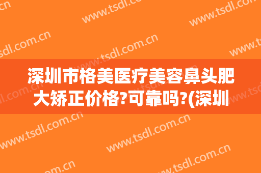 深圳市格美医疗美容鼻头肥大矫正价格?可靠吗?(深圳整形美容品质医美医院)