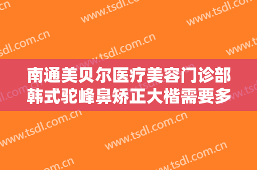 南通美贝尔医疗美容门诊部韩式驼峰鼻矫正大楷需要多少钱?有哪些优势?