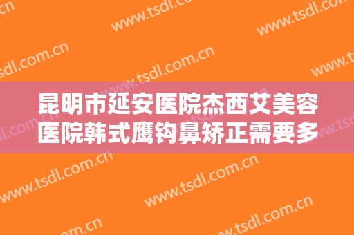 昆明市延安医院杰西艾美容医院韩式鹰钩鼻矫正需要多少钱?可靠吗?