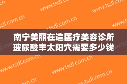 南宁美丽在造医疗美容诊所玻尿酸丰太阳穴需要多少钱?需要多久恢复?