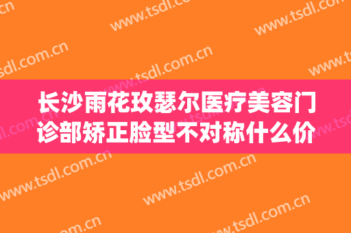 长沙雨花玫瑟尔医疗美容门诊部矫正脸型不对称什么价格?怎么样?(长沙雨花区医疗美容)