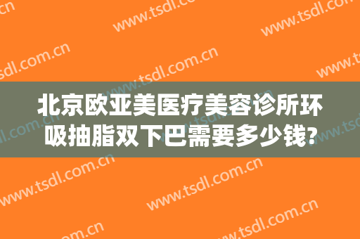 北京欧亚美医疗美容诊所环吸抽脂双下巴需要多少钱?怎么样?(北京脸部吸脂手术医院)