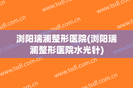 浏阳瑞澜整形医院(浏阳瑞澜整形医院水光针)