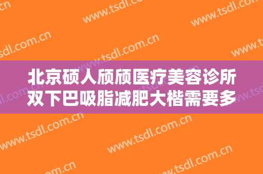 北京硕人颀颀医疗美容诊所双下巴吸脂减肥大楷需要多少费用?需要多久恢复?