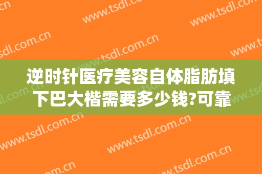 逆时针医疗美容自体脂肪填下巴大楷需要多少钱?可靠吗?(自体脂肪填充下巴费用)