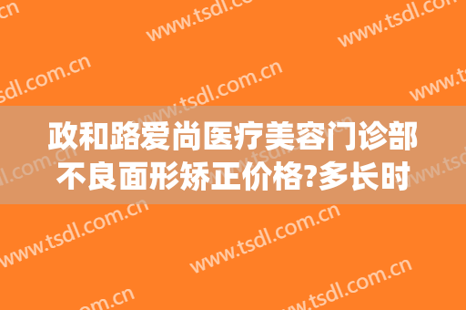 政和路爱尚医疗美容门诊部不良面形矫正价格?多长时间恢复?(爱尚美医疗美容医院地址)