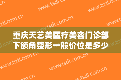 重庆天艺美医疗美容门诊部下颌角整形一般价位是多少?贵不贵?(天艺美医疗美容外科)