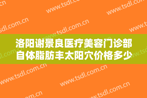 洛阳谢景良医疗美容门诊部自体脂肪丰太阳穴价格多少钱?怎么样?