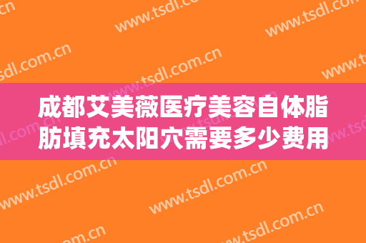 成都艾美薇医疗美容自体脂肪填充太阳穴需要多少费用?好不好?(贵阳面部脂肪填充哪家医院好)