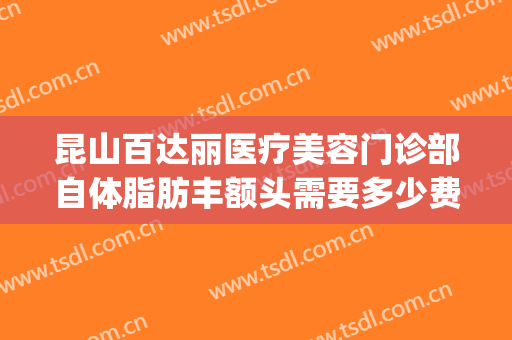 昆山百达丽医疗美容门诊部自体脂肪丰额头需要多少费用?贵不贵?(昆山百达丽整形医院)