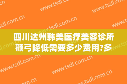 四川达州韩美医疗美容诊所颧弓降低需要多少费用?多长时间恢复?(达州韩美整形医院好吗)