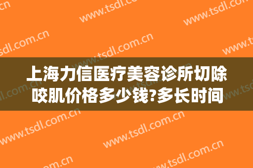 上海力信医疗美容诊所切除咬肌价格多少钱?多长时间恢复?(美容院去咬肌多少钱)