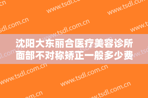沈阳大东丽合医疗美容诊所面部不对称矫正一般多少费用?有哪些优势?