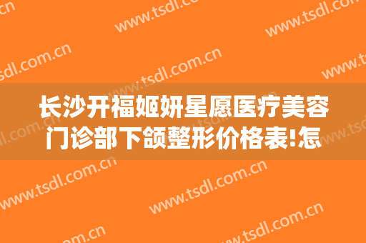 长沙开福姬妍星愿医疗美容门诊部下颌整形价格表!怎么样?(长沙姬妍整形医院)
