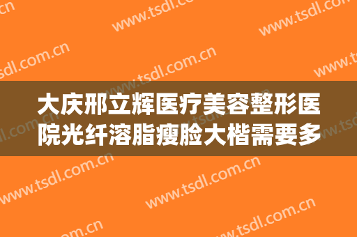大庆邢立辉医疗美容整形医院光纤溶脂瘦脸大楷需要多少钱?好不好?(大庆邢立辉割双眼皮怎么样)