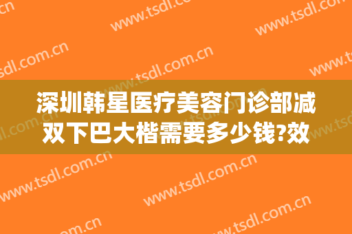 深圳韩星医疗美容门诊部减双下巴大楷需要多少钱?效果怎么样?(深圳韩美整形医院)