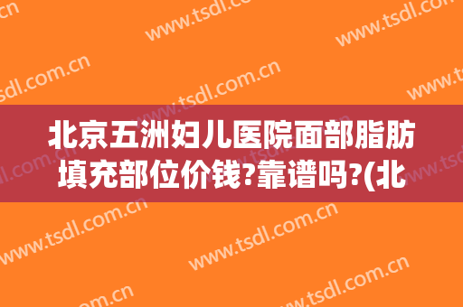 北京五洲妇儿医院面部脂肪填充部位价钱?靠谱吗?(北京五洲医疗美容医院)