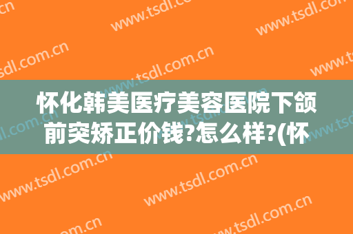 怀化韩美医疗美容医院下颌前突矫正价钱?怎么样?(怀化韩美整形医院)