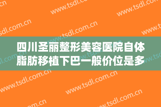 四川圣丽整形美容医院自体脂肪移植下巴一般价位是多少?好不好?(自体脂肪隆下巴多少钱)