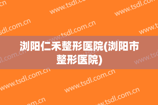 浏阳仁禾整形医院(浏阳市整形医院)