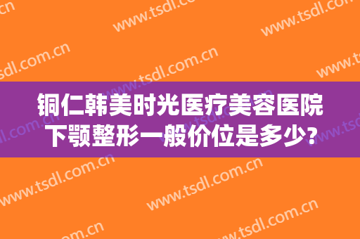 铜仁韩美时光医疗美容医院下颚整形一般价位是多少?需要多久恢复?(铜仁市韩美时光整形美容门诊部官网)