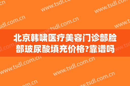 北京韩啸医疗美容门诊部脸部玻尿酸填充价格?靠谱吗?(韩啸美容医院)