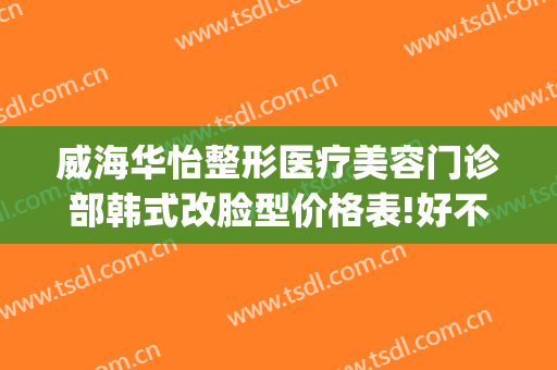 威海华怡整形医疗美容门诊部韩式改脸型价格表!好不好?(威海医美整形美容)