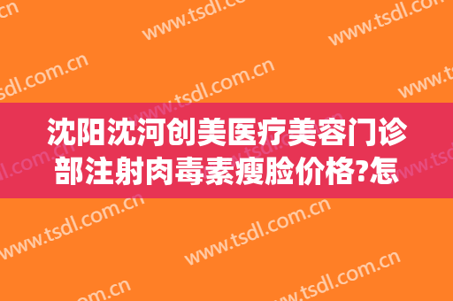 沈阳沈河创美医疗美容门诊部注射肉毒素瘦脸价格?怎么样?(沈阳市瘦脸针)