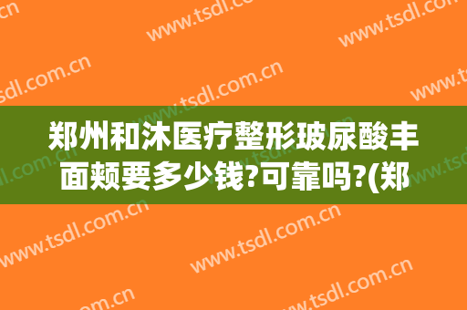 郑州和沐医疗整形玻尿酸丰面颊要多少钱?可靠吗?(郑州和沐整形怎么样)