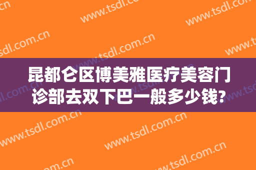 昆都仑区博美雅医疗美容门诊部去双下巴一般多少钱?贵不贵?(昆明博美医疗美容门诊部在哪里)
