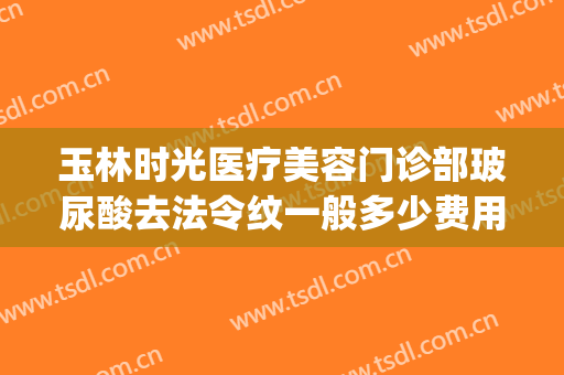 玉林时光医疗美容门诊部玻尿酸去法令纹一般多少费用?可靠吗?(整形医院去除法令纹的价格)