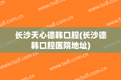 长沙天心德韩口腔(长沙德韩口腔医院地址)