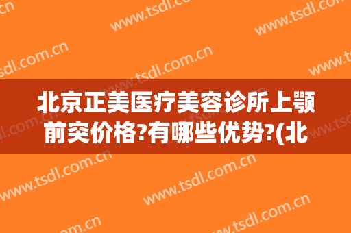 北京正美医疗美容诊所上颚前突价格?有哪些优势?(北京正美医疗美容诊所怎么样)