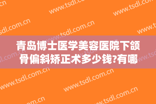 青岛博士医学美容医院下颌骨偏斜矫正术多少钱?有哪些优势?(偏颌矫正需要多少钱)