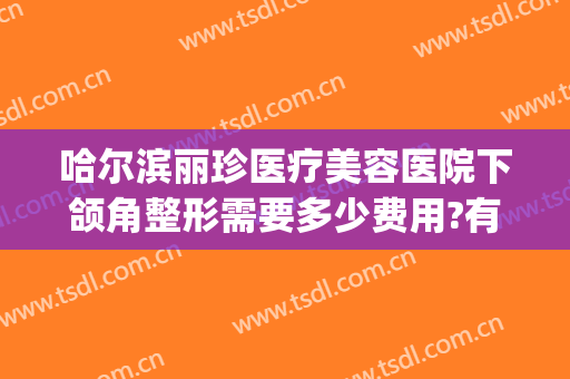 哈尔滨丽珍医疗美容医院下颌角整形需要多少费用?有哪些优势?(哈尔滨慧丽整形医院)