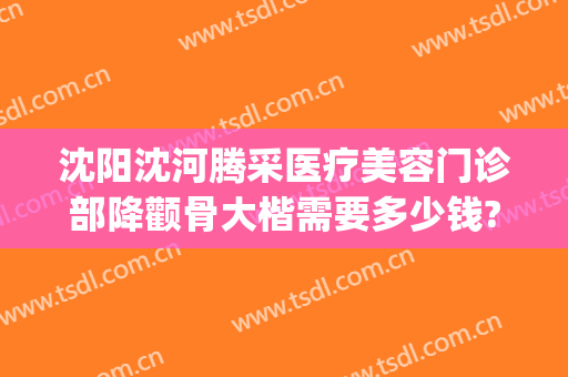 沈阳沈河腾采医疗美容门诊部降颧骨大楷需要多少钱?贵不贵?(沈阳沈河腾采医疗美容门诊部专家)