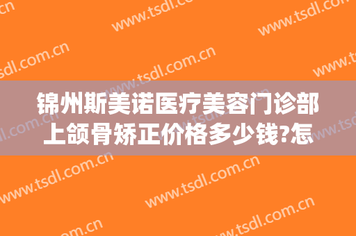 锦州斯美诺医疗美容门诊部上颌骨矫正价格多少钱?怎么样?(锦州牙齿矫正多少钱)