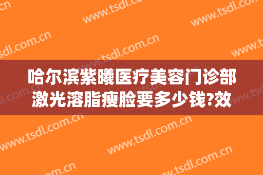 哈尔滨紫曦医疗美容门诊部激光溶脂瘦脸要多少钱?效果怎么样?(哈尔滨紫曦整形)