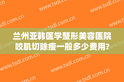 兰州亚韩医学整形美容医院咬肌切除瘦一般多少费用?怎么样?(兰州整形医院兰州亚韩整形医院)