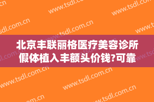 北京丰联丽格医疗美容诊所假体植入丰额头价钱?可靠吗?(北京丰胸整形医院)