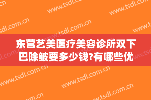 东营艺美医疗美容诊所双下巴除皱要多少钱?有哪些优势?(东营艺美医疗美容诊所怎么样)