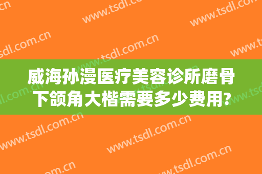 威海孙漫医疗美容诊所磨骨下颌角大楷需要多少费用?多长时间恢复?(威海孙漫整形医院电话)