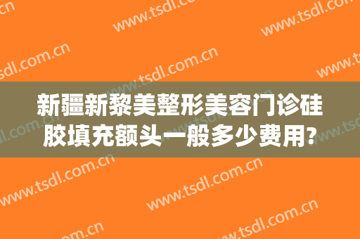 新疆新黎美整形美容门诊硅胶填充额头一般多少费用?有哪些优势?(新疆黎美整形美容医院)