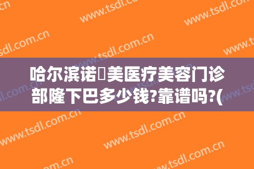 哈尔滨诺嬄美医疗美容门诊部隆下巴多少钱?靠谱吗?(哈尔滨诺依美整形美容可靠吗)