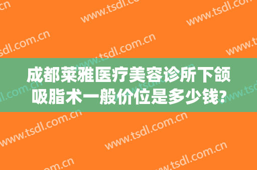 成都莱雅医疗美容诊所下颌吸脂术一般价位是多少钱?效果怎么样?(下颌骨吸脂多少钱)