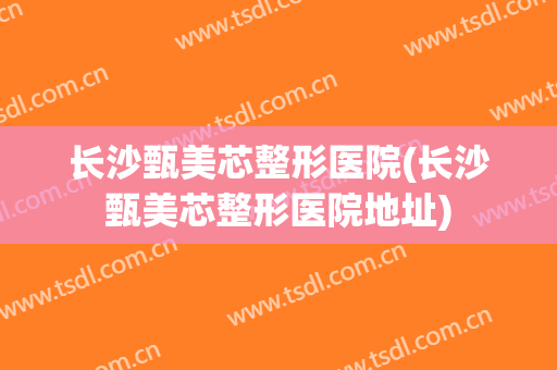 长沙甄美芯整形医院(长沙甄美芯整形医院地址)